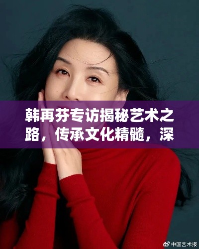 韩再芬专访揭秘艺术之路，传承文化精髓，深度探索文艺世界