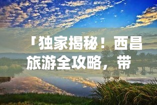 「独家揭秘！西昌旅游全攻略，带你畅游美景胜地！」