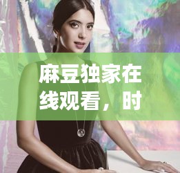 麻豆独家在线观看，时尚与艺术交融的魅力盛宴
